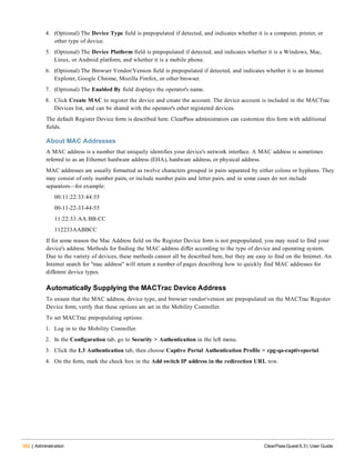 382 | Administration ClearPass Guest 6.3 | User Guide
4. (Optional) The Device Type field is prepopulated if detected, and indicates whether it is a computer, printer, or
other type of device.
5. (Optional) The Device Platform field is prepopulated if detected, and indicates whether it is a Windows, Mac,
Linux, or Android platform, and whether it is a mobile phone.
6. (Optional) The Browser Vendor/Version field is prepopulated if detected, and indicates whether it is an Internet
Explorer, Google Chrome, Mozilla Firefox, or other browser.
7. (Optional) The Enabled By field displays the operator's name.
8. Click Create MAC to register the device and create the account. The device account is included in the MACTrac
Devices list, and can be shared with the operator's other registered devices.
The default Register Device form is described here. ClearPass administrators can customize this form with additional
fields.
About MAC Addresses
A MAC address is a number that uniquely identifies your device's network interface. A MAC address is sometimes
referred to as an Ethernet hardware address (EHA), hardware address, or physical address.
MAC addresses are usually formatted as twelve characters grouped in pairs separated by either colons or hyphens. They
may consist of only number pairs, or include number pairs and letter pairs, and in some cases do not include
separators—for example:
00:11:22:33:44:55
00-11-22-33-44-55
11:22:33:AA:BB:CC
112233AABBCC
If for some reason the Mac Address field on the Register Device form is not prepopulated, you may need to find your
device's address. Methods for finding the MAC address differ according to the type of device and operating system.
Due to the variety of devices, these methods cannot all be described here, but they are easy to find on the Internet. An
Internet search for "mac address" will return a number of pages describing how to quickly find MAC addresses for
different device types.
Automatically Supplying the MACTrac Device Address
To ensure that the MAC address, device type, and browser vendor/version are prepopulated on the MACTrac Register
Device form, verify that these options are set in the Mobility Controller.
To set MACTrac prepopulating options:
1. Log in to the Mobility Controller.
2. In the Configuration tab, go to Security > Authentication in the left menu.
3. Click the L3 Authentication tab, then choose Captive Portal Authentication Profile > cpg-qa-captiveportal.
4. On the form, mark the check box in the Add switch IP address in the redirection URL row.
 