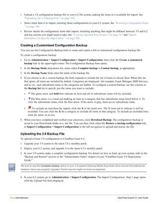 384 | Administration ClearPass Guest 6.3 | User Guide
l Upload a 3.9 configuration backup file to your 6.2 file system, making the items in it available for import. See
"Uploading the 3.9 Backup File " on page 384.
l Select items from it to import, restoring those configurations in your 6.2 system. See "Restoring Configuration Items
" on page 386
l Review details for configuration items after import, including anything that might be different between 3.9 and 6.2
and any actions you might need to take. See "Viewing Imported Item Details " on page 387 and "Import
Information for Specific Import Items " on page 388.
Creating a Customized Configuration Backup
You can use the Configuration Backup form to create and export a full or customized configuration backup file.
To create a configuration backup:
1. Go to Administration > Import Configuration > Import Configuration, then click the Create a customized
backup link in the upper-right corner. The Configuration Backup form opens.
2. In the Backup Mode drop-down list, select either Complete backup or Custom backup, as appropriate.
3. In the Backup Name field, enter the name of the backup file.
4. If you choose to do a custom backup, the form expands to include the list of items to choose from. When this list
first opens, all items are included by default. Categories are displayed—for example, Guest Manager, SMS Services,
and so on—and subordinate items in the categories are hidden. To configure a custom backup, use the controls in
the Backup Set list to specify just the items you want to include:
l The green arrow and bold font indicate an item and all its subordinate items will be included.
l The blue arrow is a visual aid marking an item as a category that has subordinate items listed below it. To
view the subordinate items, click the blue arrow. If the arrow is gray, there are no subordinate items.
l To exclude an item from the import, click the X in the item's row. The X turns red to indicate it will be
excluded. You can click the X for a category to exclude all items in that category. To include an excluded item,
click the arrow in its row.
5. When you have completed and verified your selections, click Download Backup. The configuration backup is
saved to your Downloads folder as a .dat file. You can then click either the Restore a backup configuration link,
or Import Configuration > Import Configuration in the left navigation to upload and restore the file.
Uploading the 3.9 Backup File
To upload a Guest 3.9 configuration to ClearPass Guest 6.2:
1. Upgrade your 3.9 system to the latest 3.9.x monthly patch.
2. Deploy your 6.2 system, and upgrade it to the latest 6.2.x monthly patch.
3. In your 3.9 system, make a complete configuration backup. For details on how to back up your system, refer to the
"Backup and Restore" section in the "Administrator Tasks" chapter of your "ClearPass Guest 3.9 Deployment
Guide."
Be sure to use the Complete backup option in your 3.9 system's Backup Mode drop-down list to ensure that references
between items are properly migrated. Partial imports might not work as expected.
4. In your 6.2 system, go to Administration > Import Configuration. The Import Configuration: Step 1 page opens
with the Upload File form displayed.
 