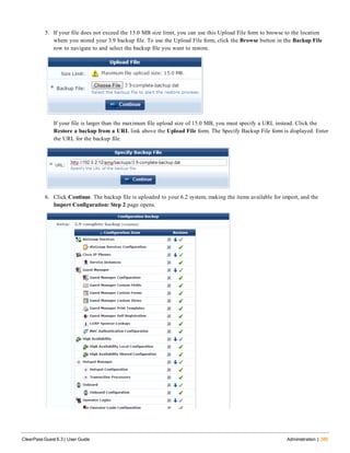 5. If your file does not exceed the 15.0 MB size limit, you can use this Upload File form to browse to the location
where you stored your 3.9 backup file. To use the Upload File form, click the Browse button in the Backup File
row to navigate to and select the backup file you want to restore.
If your file is larger than the maximum file upload size of 15.0 MB, you must specify a URL instead. Click the
Restore a backup from a URL link above the Upload File form. The Specify Backup File form is displayed. Enter
the URL for the backup file.
6. Click Continue. The backup file is uploaded to your 6.2 system, making the items available for import, and the
Import Configuration: Step 2 page opens.
ClearPass Guest 6.3 | User Guide Administration | 385
 