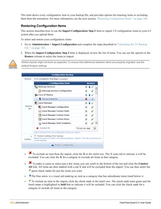 386 | Administration ClearPass Guest 6.3 | User Guide
This form shows every configuration item in your backup file, and provides options for restoring items or excluding
them from the restoration. For more information, see the next section, "Restoring Configuration Items " on page 386.
Restoring Configuration Items
This section describes how to use the Import Configuration: Step 2 form to import 3.9 configuration items to your 6.2
system after you upload them.
To select and restore your configuration items:
1. Go to Administration > Import Configuration and complete the steps described in "Uploading the 3.9 Backup
File " on page 384.
2. When the Import Configuration: Step 2 form is displayed, review the list of items. You can use the options in the
Restore column to select the items to import.
Partial imports might not work as expected. To ensure that references between items are properly migrated, use the
default Restore settings.
l To exclude an item from the import, click the X in the item's row. The X turns red to indicate it will be
excluded. You can click the X for a category to exclude all items in that category.
l To make it easier to select just a few items, you can scroll to the bottom of the list and click the Unselect
All link. All items are then marked with a red X and will be excluded from the import. You can then select the
green check marks for just the items you want.
l The blue arrow is a visual aid marking an item as a category that has subordinate items listed below it.
l To include an item in the import, click the check mark in the item's row. The check mark turns green and the
item's name is highlighted in bold font to indicate it will be included. You can click the check mark for a
category to include all items in the category.
 