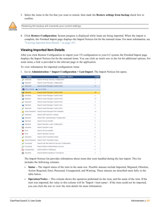 3. Select the items in the list that you want to restore, then mark the Restore settings from backup check box to
confirm.
Restoring the backup will overwrite your current settings.
4. Click Restore Configuration. System progress is displayed while items are being imported. When the import is
complete, the Finished Import page displays the Import Notices list for the restored items. For more information, see
"Viewing Imported Item Details " on page 387.
Viewing Imported Item Details
After you click Restore Configuration to import your 3.9 configuration to your 6.2 system, the Finished Import page
displays the Import Notices list for the restored items. You can click an item's row in the list for additional options. For
some items, a link is provided to the relevant page in the application.
To view information for imported configuration items:
1. Go to Administration > Import Configuration > Last Import. The Import Notices list opens.
The Import Notices list provides information about items that were handled during the last import. This list
includes the following columns:
l Status -- The import status of the item in the same row. Possible statuses include Imported, Migrated, Obsolete,
Action Required, Error, Processed, Unsupported, and Warning. These statuses are described more fully in the
table below.
l Operation/Notice -- This column shows the operation performed on the item, and the name of the item. If the
item was imported, the value in this column will be "Import <item name>. If the item could not be imported,
you can click the row to view the item details for more information.
ClearPass Guest 6.3 | User Guide Administration | 387
 