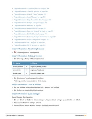 l "Import Information: Advertising Services" on page 389
l "Import Information: AirGroup Services" on page 389
l "Import Information: Cisco IP Phones" on page 389
l "Import Information: Guest Manager" on page 389
l "Import Information: High Availability (HA)" on page 390
l "Import Information: Hotspot Manager" on page 391
l "Import Information: Onboard" on page 391
l "Import Information: Operator Logins" on page 391
l "Import Information: Palo Alto Network Services" on page 391
l "Import Information: RADIUS Services" on page 391
l "Import Information: Reporting Manager Definitions" on page 393
l "Import Information: Server Configuration" on page 393
l "Import Information: SMS Services" on page 394
l "Import Information: SMTP Services" on page 394
Import Information: Advertising Services
l Advertising Services is unsupported.
Import Information: AirGroup Services
l The following AirGroup 3.9 fields are renamed:
3.9 Name 6.1 Name
shared_location = airgroup_shared_location
shared_role = airgroup_shared_role
shared_user = airgroup_shared_user
l The definitions of some fields are also updated.
l AirGroup controller names default to the hostname.
Import Information: Cisco IP Phones
l The user database is the default ClearPass Policy Manager user database.
l The SMS service handler ID might be updated.
Import Information: Guest Manager
Guest Manager Configuration
l The new default for the Expire Action setting is 1. Any non-default setting is updated to this new default.
l Any Account Retention setting is removed.
l Any non-default Session Warning setting is updated to the new default.
ClearPass Guest 6.3 | User Guide Administration | 389
 