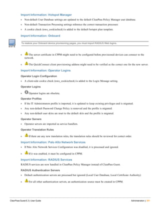Import Information: Hotspot Manager
l Non-default User Database settings are updated to the default ClearPass Policy Manager user database.
l Non-default Transaction Processing settings reference the correct transaction processor.
l A cookie check (nwa_cookiecheck) is added to the default hotspot plan template.
Import Information: Onboard
To restore your Onboard device provisioning pages, you must import RADIUS Web logins.
l The server certificate in CPPM might need to be configured before provisioned devices can connect to the
network.
l The QuickConnect client provisioning address might need to be verified as the correct one for the new server.
Import Information: Operator Logins
Operator Login Configuration
l A client-side cookie check (nwa_cookiecheck) is added to the Login Message setting.
Operator Logins
l Operator logins are obsolete.
Operator Profiles
l If the IT Administrators profile is imported, it is updated to keep existing privileges and is migrated.
l Any non-default Password Change Policy is removed and the profile is migrated.
l Any non-default user skins are reset to the default skin and the profile is migrated.
Operator Servers
l Operator servers are imported as service handlers.
Operator Translation Rules
l If there are any new translation rules, the translation rules should be reviewed for correct order.
Import Information: Palo Alto Network Services
l If Palo Alto Network Services Configuration was disabled, it is processed and ignored.
l If it was enabled, it must be configured in CPPM.
Import Information: RADIUS Services
RADIUS services are now handled in ClearPass Policy Manager instead of ClearPass Guest.
RADIUS Authentication Servers
l Default authentication servers are processed but ignored (Local User Database, Local Certificate Authority)
l For all other authentication servers, an authentication source must be created in CPPM.
ClearPass Guest 6.3 | User Guide Administration | 391
 