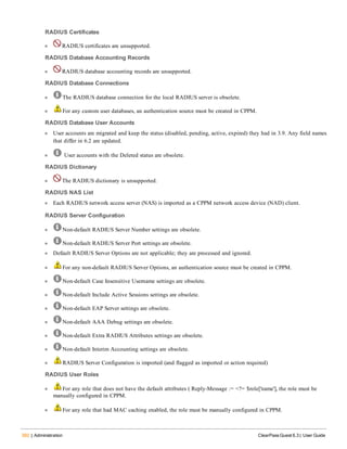 392 | Administration ClearPass Guest 6.3 | User Guide
RADIUS Certificates
l RADIUS certificates are unsupported.
RADIUS Database Accounting Records
l RADIUS database accounting records are unsupported.
RADIUS Database Connections
l The RADIUS database connection for the local RADIUS server is obsolete.
l For any custom user databases, an authentication source must be created in CPPM.
RADIUS Database User Accounts
l User accounts are migrated and keep the status (disabled, pending, active, expired) they had in 3.9. Any field names
that differ in 6.2 are updated.
l User accounts with the Deleted status are obsolete.
RADIUS Dictionary
l The RADIUS dictionary is unsupported.
RADIUS NAS List
l Each RADIUS network access server (NAS) is imported as a CPPM network access device (NAD) client.
RADIUS Server Configuration
l Non-default RADIUS Server Number settings are obsolete.
l Non-default RADIUS Server Port settings are obsolete.
l Default RADIUS Server Options are not applicable; they are processed and ignored.
l For any non-default RADIUS Server Options, an authentication source must be created in CPPM.
l Non-default Case Insensitive Username settings are obsolete.
l Non-default Include Active Sessions settings are obsolete.
l Non-default EAP Server settings are obsolete.
l Non-default AAA Debug settings are obsolete.
l Non-default Extra RADIUS Attributes settings are obsolete.
l Non-default Interim Accounting settings are obsolete.
l RADIUS Server Configuration is imported (and flagged as imported or action required)
RADIUS User Roles
l For any role that does not have the default attributes ( Reply-Message := <?= $role['name'], the role must be
manually configured in CPPM.
l For any role that had MAC caching enabled, the role must be manually configured in CPPM.
 