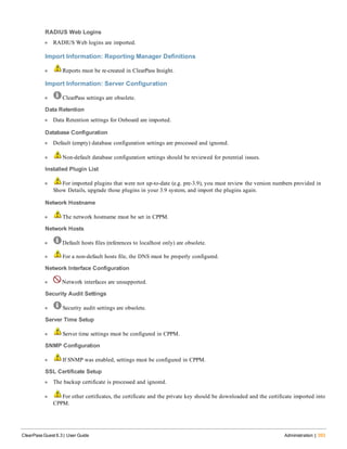 RADIUS Web Logins
l RADIUS Web logins are imported.
Import Information: Reporting Manager Definitions
l Reports must be re-created in ClearPass Insight.
Import Information: Server Configuration
l ClearPass settings are obsolete.
Data Retention
l Data Retention settings for Onboard are imported.
Database Configuration
l Default (empty) database configuration settings are processed and ignored.
l Non-default database configuration settings should be reviewed for potential issues.
Installed Plugin List
l For imported plugins that were not up-to-date (e.g. pre-3.9), you must review the version numbers provided in
Show Details, upgrade those plugins in your 3.9 system, and import the plugins again.
Network Hostname
l The network hostname must be set in CPPM.
Network Hosts
l Default hosts files (references to localhost only) are obsolete.
l For a non-default hosts file, the DNS must be properly configured.
Network Interface Configuration
l Network interfaces are unsupported.
Security Audit Settings
l Security audit settings are obsolete.
Server Time Setup
l Server time settings must be configured in CPPM.
SNMP Configuration
l If SNMP was enabled, settings must be configured in CPPM.
SSL Certificate Setup
l The backup certificate is processed and ignored.
l For other certificates, the certificate and the private key should be downloaded and the certificate imported into
CPPM.
ClearPass Guest 6.3 | User Guide Administration | 393
 