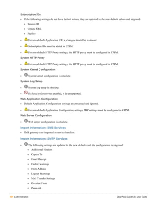 394 | Administration ClearPass Guest 6.3 | User Guide
Subscription IDs
l If the following settings do not have default values, they are updated to the new default values and migrated:
n Session ID
n Update URL
n Facility
l For non-default Application URLs, changes should be reviewed.
l Subscription IDs must be added to CPPM.
l For non-default HTTP Proxy settings, the HTTP proxy must be configured in CPPM.
System HTTP Proxy
l For non-default HTTP Proxy settings, the HTTP proxy must be configured in CPPM.
System Kernel Configuration
l System kernel configuration is obsolete.
System Log Setup
l System log setup is obsolete.
l If a local collector was enabled, it is unsupported.
Web Application Configuration
l Default Application Configuration settings are processed and ignored.
l For non-default Application Configuration settings, PHP settings must be configured in CPPM.
Web Server Configuration
l Web server configuration is obsolete.
Import Information: SMS Services
l SMS gateways are imported as service handlers.
Import Information: SMTP Services
l The following settings are updated to the new defaults and the configuration is migrated:
n Additional Headers
n Copies To
n Email Receipt
n Enable warnings
n From Address
n Logout Warnings
n Mail Transfer Settings
n Override From
n Password
 