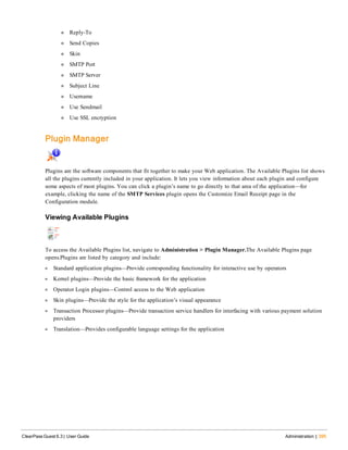 n Reply-To
n Send Copies
n Skin
n SMTP Port
n SMTP Server
n Subject Line
n Username
n Use Sendmail
n Use SSL encryption
Plugin Manager
Plugins are the software components that fit together to make your Web application. The Available Plugins list shows
all the plugins currently included in your application. It lets you view information about each plugin and configure
some aspects of most plugins. You can click a plugin’s name to go directly to that area of the application—for
example, clicking the name of the SMTP Services plugin opens the Customize Email Receipt page in the
Configuration module.
Viewing Available Plugins
To access the Available Plugins list, navigate to Administration > Plugin Manager.The Available Plugins page
opens.Plugins are listed by category and include:
l Standard application plugins—Provide corresponding functionality for interactive use by operators
l Kernel plugins—Provide the basic framework for the application
l Operator Login plugins—Control access to the Web application
l Skin plugins—Provide the style for the application’s visual appearance
l Transaction Processor plugins—Provide transaction service handlers for interfacing with various payment solution
providers
l Translation—Provides configurable language settings for the application
ClearPass Guest 6.3 | User Guide Administration | 395
 