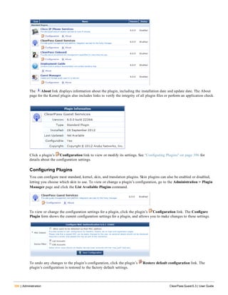 396 | Administration ClearPass Guest 6.3 | User Guide
The About link displays information about the plugin, including the installation date and update date. The About
page for the Kernel plugin also includes links to verify the integrity of all plugin files or perform an application check.
Click a plugin’s Configuration link to view or modify its settings. See "Configuring Plugins" on page 396 for
details about the configuration settings.
Configuring Plugins
You can configure most standard, kernel, skin, and translation plugins. Skin plugins can also be enabled or disabled,
letting you choose which skin to use. To view or change a plugin’s configuration, go to the Administration > Plugin
Manager page and click the List Available Plugins command.
To view or change the configuration settings for a plugin, click the plugin’s Configuration link. The Configure
Plugin form shows the current configuration settings for a plugin, and allows you to make changes to these settings.
To undo any changes to the plugin’s configuration, click the plugin’s Restore default configuration link. The
plugin’s configuration is restored to the factory default settings.
 