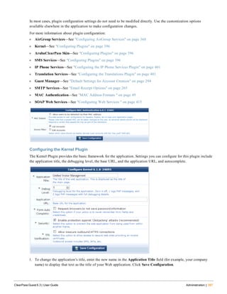 In most cases, plugin configuration settings do not need to be modified directly. Use the customization options
available elsewhere in the application to make configuration changes.
For more information about plugin configuration:
l AirGroup Services—See "Configuring AirGroup Services" on page 368
l Kernel—See "Configuring Plugins" on page 396
l ArubaClearPass Skin—See "Configuring Plugins" on page 396
l SMS Services—See "Configuring Plugins" on page 396
l IP Phone Services—See "Configuring the IP Phone Services Plugin" on page 401
l Translation Services—See "Configuring the Translations Plugin" on page 401
l Guest Manager—See "Default Settings for Account Creation" on page 294
l SMTP Services—See "Email Receipt Options" on page 265
l MAC Authentication—See "MAC Address Formats " on page 49
l SOAP Web Services—See "Configuring Web Services " on page 415
Configuring the Kernel Plugin
The Kernel Plugin provides the basic framework for the application. Settings you can configure for this plugin include
the application title, the debugging level, the base URL, and the application URL, and autocomplete.
1. To change the application’s title, enter the new name in the Application Title field (for example, your company
name) to display that text as the title of your Web application. Click Save Configuration.
ClearPass Guest 6.3 | User Guide Administration | 397
 