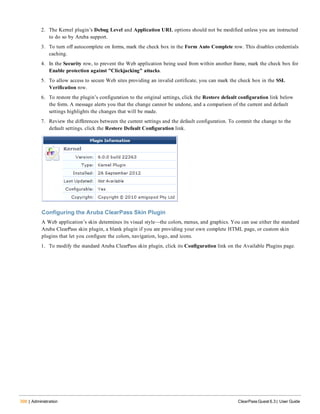 398 | Administration ClearPass Guest 6.3 | User Guide
2. The Kernel plugin’s Debug Level and Application URL options should not be modified unless you are instructed
to do so by Aruba support.
3. To turn off autocomplete on forms, mark the check box in the Form Auto Complete row. This disables credentials
caching.
4. In the Security row, to prevent the Web application being used from within another frame, mark the check box for
Enable protection against "Clickjacking" attacks.
5. To allow access to secure Web sites providing an invalid certificate, you can mark the check box in the SSL
Verification row.
6. To restore the plugin’s configuration to the original settings, click the Restore default configuration link below
the form. A message alerts you that the change cannot be undone, and a comparison of the current and default
settings highlights the changes that will be made.
7. Review the differences between the current settings and the default configuration. To commit the change to the
default settings. click the Restore Default Configuration link.
Configuring the Aruba ClearPass Skin Plugin
A Web application’s skin determines its visual style—the colors, menus, and graphics. You can use either the standard
Aruba ClearPass skin plugin, a blank plugin if you are providing your own complete HTML page, or custom skin
plugins that let you configure the colors, navigation, logo, and icons.
1. To modify the standard Aruba ClearPass skin plugin, click its Configuration link on the Available Plugins page.
 