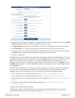 2. The default navigation layout is “expanded.” To change the behavior of the navigation menu, click the Navigation
Layout drop-down list and select a different expansion level for menu items.
3. The Page Heading field allows you to enter additional heading text to be displayed at the very top of the page.
4. In the Font Family row, to change the font, delete the current selection and enter the list of fonts to use.
5. To change a color in any of the color fields, click the color sample box to open the color picker. Set a color, then
click Select in the color picker for that item. Repeat for each color you want to change.
6. Click Save Configuration.
The default skin used by the ClearPass Guest application is the one that is enabled in the Plugin Manager. To change
the default skin globally, navigate to the plugin list and click the Enable link for the skin you would like to use as the
default. When you install a new custom skin, it is automatically enabled and becomes the default skin. If your
application’s appearance does not automatically change, find the custom plugin in the list, click Configure, and click
its Enable link. If you prefer to use the standard Aruba ClearPass skin, navigate to it in the Available Plugins list and
click its Enable link.
The default skin is displayed on all visitor pages, and on the login page if no other skin is specified for it. However;
you can override this for a particular operator profile, an individual operator, or give the login page a different
appearance than the rest of the application. You can also specify a skin for guest self-registration pages.
l To use a different skin for a particular operator profile, see "Creating an Operator Profile" on page 438.
l To use a different skin for an individual operator login, see "Local Operator Authentication" on page 444.
l To have the login page use a different skin than the rest of the application, see "Operator Logins Configuration" on
page 454.
l To specify a skin for a customized guest self-registration page, see "Configuring Basic Properties for Self-
Registration" on page 309.
Configuring the SMS Services Plugin
The SMS Services plugin configuration allows you to configure options related to SMS receipts. You may also
configure SMS receipt options in the Customization module (see "Customizing SMS Receipt" on page 341).
ClearPass Guest 6.3 | User Guide Administration | 399
 