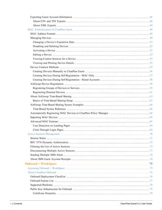 4 | Contents ClearPass Guest 6.3 | User Guide
Exporting Guest Account Information 48
About CSV and TSV Exports 48
About XML Exports 49
MAC Authentication in ClearPass Guest 49
MAC Address Formats 49
Managing Devices 50
Changing a Device’s Expiration Date 51
Disabling and Deleting Devices 52
Activating a Device 52
Editing a Device 53
Viewing Current Sessions for a Device 55
Viewing and Printing Device Details 55
Device Creation Methods 55
Creating Devices Manually in ClearPass Guest 56
Creating Devices During Self-Registration - MAC Only 57
Creating Devices During Self-Registration - Paired Accounts 58
AirGroup Device Registration 59
Registering Groups of Devices or Services 59
Registering Personal Devices 61
About AirGroup Time-Based Sharing 63
Basics of Time-Based Sharing Setup 63
AirGroup Time-Based Sharing Syntax Examples 64
Time-Based Syntax Reference 66
Automatically Registering MAC Devices in ClearPass Policy Manager 68
Importing MAC Devices 69
Advanced MAC Features 69
User Detection on Landing Pages 69
Click-Through Login Pages 69
Active Sessions Management 70
Session States 71
RFC 3576 Dynamic Authorization 72
Filtering the List of Active Sessions 72
Disconnecting Multiple Active Sessions 73
Sending Multiple SMS Alerts 74
About SMS Guest Account Receipts 74
Onboard + WorkSpace 75
Accessing Onboard + WorkSpace 75
About ClearPass Onboard 75
Onboard Deployment Checklist 76
Onboard Feature List 77
Supported Platforms 78
Public Key Infrastructure for Onboard 79
Certificate Hierarchy 79
 