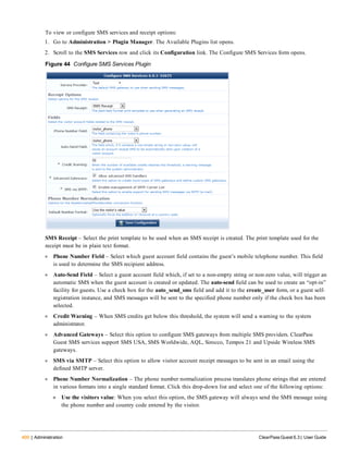 400 | Administration ClearPass Guest 6.3 | User Guide
To view or configure SMS services and receipt options:
1. Go to Administration > Plugin Manager. The Available Plugins list opens.
2. Scroll to the SMS Services row and click its Configuration link. The Configure SMS Services form opens.
Figure 44 Configure SMS Services Plugin
SMS Receipt – Select the print template to be used when an SMS receipt is created. The print template used for the
receipt must be in plain text format.
l Phone Number Field – Select which guest account field contains the guest’s mobile telephone number. This field
is used to determine the SMS recipient address.
l Auto-Send Field – Select a guest account field which, if set to a non-empty string or non-zero value, will trigger an
automatic SMS when the guest account is created or updated. The auto-send field can be used to create an “opt-in”
facility for guests. Use a check box for the auto_send_sms field and add it to the create_user form, or a guest self-
registration instance, and SMS messages will be sent to the specified phone number only if the check box has been
selected.
l Credit Warning – When SMS credits get below this threshold, the system will send a warning to the system
administrator.
l Advanced Gateways – Select this option to configure SMS gateways from multiple SMS providers. ClearPass
Guest SMS services support SMS USA, SMS Worldwide, AQL, Sirocco, Tempos 21 and Upside Wireless SMS
gateways.
l SMS via SMTP – Select this option to allow visitor account receipt messages to be sent in an email using the
defined SMTP server.
l Phone Number Normalization – The phone number normalization process translates phone strings that are entered
in various formats into a single standard format. Click this drop-down list and select one of the following options:
n Use the visitors value: When you select this option, the SMS gateway will always send the SMS message using
the phone number and country code entered by the visitor.
 