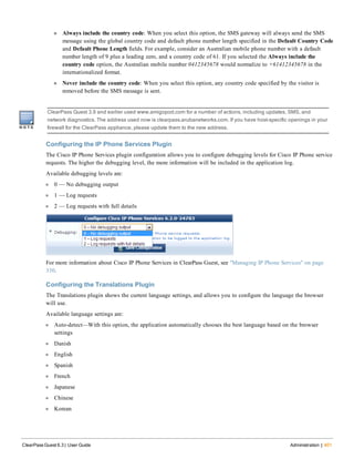 n Always include the country code: When you select this option, the SMS gateway will always send the SMS
message using the global country code and default phone number length specified in the Default Country Code
and Default Phone Length fields. For example, consider an Australian mobile phone number with a default
number length of 9 plus a leading zero, and a country code of 61. If you selected the Always include the
country code option, the Australian mobile number 0412345678 would normalize to +61412345678 in the
internationalized format.
n Never include the country code: When you select this option, any country code specified by the visitor is
removed before the SMS message is sent.
ClearPass Guest 3.9 and earlier used www.amigopod.com for a number of actions, including updates, SMS, and
network diagnostics. The address used now is clearpass.arubanetworks.com. If you have host-specific openings in your
firewall for the ClearPass appliance, please update them to the new address.
Configuring the IP Phone Services Plugin
The Cisco IP Phone Services plugin configuration allows you to configure debugging levels for Cisco IP Phone service
requests. The higher the debugging level, the more information will be included in the application log.
Available debugging levels are:
l 0 — No debugging output
l 1 — Log requests
l 2 — Log requests with full details
For more information about Cisco IP Phone Services in ClearPass Guest, see "Managing IP Phone Services" on page
330.
Configuring the Translations Plugin
The Translations plugin shows the current language settings, and allows you to configure the language the browser
will use.
Available language settings are:
l Auto-detect—With this option, the application automatically chooses the best language based on the browser
settings
l Danish
l English
l Spanish
l French
l Japanese
l Chinese
l Korean
ClearPass Guest 6.3 | User Guide Administration | 401
 