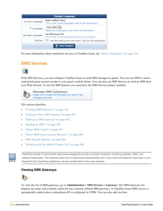 402 | Administration ClearPass Guest 6.3 | User Guide
For more information about translation services in ClearPass Guest, see "About Translations" on page 342.
SMS Services
With SMS Services, you can configure ClearPass Guest to send SMS messages to guests. You can use SMS to send a
customized guest account receipt to your guest’s mobile phone. You can also use SMS Services to send an SMS from
your Web browser. To use the SMS features, you must have the SMS Services plugin installed.
This section describes:
l "Viewing SMS Gateways" on page 402
l "Creating a New SMS Gateway" on page 403
l "Editing an SMS Gateway" on page 405
l "Sending an SMS " on page 407
l "About SMS Credits" on page 407
l "About SMS Guest Account Receipts " on page 408
l "SMS Receipt Options" on page 408
l "Working with the Mobile Carriers List" on page 408
ClearPass Guest 3.9 and earlier used www.amigopod.com for a number of actions, including updates, SMS, and
network diagnostics. The address used now is clearpass.arubanetworks.com. If you have host-specific openings in your
firewall for the ClearPass appliance, please update them to the new address.
Viewing SMS Gateways
To view the list of SMS gateways, go to Administration > SMS Services > Gateways. The SMS Gateways list
displays the name and available credits for any currently defined SMS gateways. A ClearPass Guest SMS service is
automatically added when a subscription ID is configured in CPPM. You can also add one here.
 