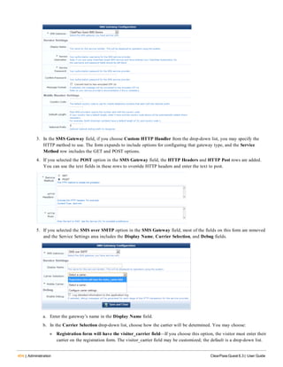 404 | Administration ClearPass Guest 6.3 | User Guide
3. In the SMS Gateway field, if you choose Custom HTTP Handler from the drop-down list, you may specify the
HTTP method to use. The form expands to include options for configuring that gateway type, and the Service
Method row includes the GET and POST options.
4. If you selected the POST option in the SMS Gateway field, the HTTP Headers and HTTP Post rows are added.
You can use the text fields in these rows to override HTTP headers and enter the text to post.
5. If you selected the SMS over SMTP option in the SMS Gateway field, most of the fields on this form are removed
and the Service Settings area includes the Display Name, Carrier Selection, and Debug fields.
a. Enter the gateway’s name in the Display Name field.
b. In the Carrier Selection drop-down list, choose how the carrier will be determined. You may choose:
n Registration form will have the visitor_carrier field—If you choose this option, the visitor must enter their
carrier on the registration form. The visitor_carrier field may be customized; the default is a drop-down list.
 
