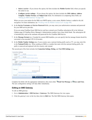 n Select a carrier—If you choose this option, the form includes the Mobile Carrier field, where you specify
the carrier to use.
n Configure carrier settings— If you choose this option, the form includes the SMS Address, Address
Template, Number Format, and Subject Line fields. For information on completing these fields, see
"Editing an SMS Gateway" on page 405.
When you save your entries for the SMS over SMTP option, a new screen, Mobile Carriers, is added to the left
navigation. For more information, see "Working with the Mobile Carriers List" on page 408.
6. In the Service Username and Service Password fields, you may enter your authorization username and password
for your SMS service provider.
If you are using ClearPass Guest SMS Service and have entered your ClearPass subscription ID in the Software
Updates page of ClearPass Policy Manager’s Administration module, leave these fields blank. The subscription ID
is automatically used as the username and password for the ClearPass SMS Service.
7. In the Message Format row, if needed for custom SMS handlers, you can specify that the message format should be
converted to hex-encoded UTF-16 (Unicode).
8. In the Mobile Number Settings area, if your country uses a national dialing prefix such as “0”, you may enter this
in the National Prefix row. When sending an SMS to a number that starts with the national dialing prefix, the
prefix is removed and replaced with the country code instead.
The second part of the form includes the Connection Settings, Debug, and Test SMS Settings areas.
Complete the fields with the appropriate information, then click either Send Test Message or Save and Close.
The new configuration settings will take effect immediately.
Editing an SMS Gateway
To edit an SMS gateway:
1. Go to Administration > SMS Services > Gateways. The SMS Gateways list view opens.
2. Click the gateway’s row in the list, then click its Edit link. The Edit SMS Gateway form opens.
ClearPass Guest 6.3 | User Guide Administration | 405
 