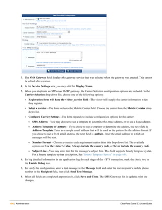 406 | Administration ClearPass Guest 6.3 | User Guide
3. The SMS Gateway field displays the gateway service that was selected when the gateway was created. This cannot
be edited after creation.
4. In the Service Settings area, you may edit the Display Name.
5. When you duplicate an SMS over SMTP gateway, the Carrier Selection configuration options are included. In the
Carrier Selection drop-down list, choose one of the following options:
l Registration form will have the visitor_carrier field—The visitor will supply the carrier information when
they register.
l Select a carrier—The form includes the Mobile Carrier field. Choose the carrier from the Mobile Carrier drop-
down list.
l Configure Carrier Settings—The form expands to include configuration options for the carrier:
n SMS Address—You may choose to use a template to determine the email address, or to use a fixed address.
n Address Template or Address—If you chose to use a template to determine the address, the next field is
Address Template. Enter an example email address that will be used as the pattern for the address format. If
you chose to use a fixed email address, the next field is Address. Enter the email address to which all
messages will be sent.
n Number Format—Choose a country code requirement option from this drop-down list. The available
options are Use the visitor’s value, Always include the country code, or Never include the country code.
n Subject Line—You may enter text for the message’s subject line. This field supports Smarty template syntax.
For a Smarty template syntax description, See "Smarty Template Syntax" on page 484.
6. To log detailed information in the application log for each stage of the HTTP transaction, mark the check box in
the Enable Debug row.
7. To verify the configuration, enter a test message in the Message field and enter the test recipient’s mobile phone
number in the Recipient field, then click Send Test Message.
8. When all fields are completed appropriately, click Save and Close. The SMS Gateways list is updated with the
changes.
 