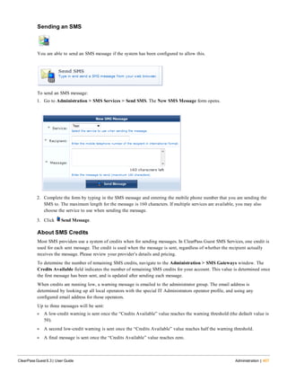 Sending an SMS
You are able to send an SMS message if the system has been configured to allow this.
To send an SMS message:
1. Go to Administration > SMS Services > Send SMS. The New SMS Message form opens.
.
2. Complete the form by typing in the SMS message and entering the mobile phone number that you are sending the
SMS to. The maximum length for the message is 160 characters. If multiple services are available, you may also
choose the service to use when sending the message.
3. Click Send Message.
About SMS Credits
Most SMS providers use a system of credits when for sending messages. In ClearPass Guest SMS Services, one credit is
used for each sent message. The credit is used when the message is sent, regardless of whether the recipient actually
receives the message. Please review your provider’s details and pricing.
To determine the number of remaining SMS credits, navigate to the Administration > SMS Gateways window. The
Credits Available field indicates the number of remaining SMS credits for your account. This value is determined once
the first message has been sent, and is updated after sending each message.
When credits are running low, a warning message is emailed to the administrator group. The email address is
determined by looking up all local operators with the special IT Administrators operator profile, and using any
configured email address for those operators.
Up to three messages will be sent:
l A low-credit warning is sent once the “Credits Available” value reaches the warning threshold (the default value is
50).
l A second low-credit warning is sent once the “Credits Available” value reaches half the warning threshold.
l A final message is sent once the “Credits Available” value reaches zero.
ClearPass Guest 6.3 | User Guide Administration | 407
 