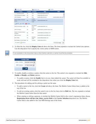 2. To filter the list, click the Display Lists tab above the form. The form expands to include the Carrier Lists options.
Use this drop-down list to specify the visitor carrier or MMS carrier.
To be available in the drop-down lists on this Carrier Lists form, a carrier must first be enabled.
3. To enable, disable, or delete a carrier, click the carrier in the list. The carrier’s row expands to include the Edit,
Enable or Disable, and Delete options.
l To enable a carrier, click the Enable link in its row, then refresh the screen. The carrier will then be available to
work with and will be included in the drop-down lists when you click the Display Lists link.
4. The procedures for adding and for editing a carrier are the same.
l To add a carrier to the list, click the Create tab above the form. The Mobile Carrier Editor form is added at the
top of the list.
l To edit an existing carrier, click the carrier’s row in the list, then click its Edit link. The row expands to include
the Mobile Carrier Editor form for that carrier.
l When creating or editing a gateway, to include the Mobile Carrier field in the visitor’s registration form, choose
Registration form will have the visitor_carrier field in the Carrier Selection drop-down list. The Mobile
Carrier field is also added to the Test SMS Settings area of the forms.
ClearPass Guest 6.3 | User Guide Administration | 409
 