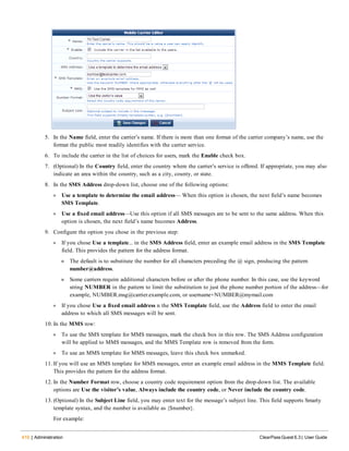 410 | Administration ClearPass Guest 6.3 | User Guide
5. In the Name field, enter the carrier’s name. If there is more than one format of the carrier company’s name, use the
format the public most readily identifies with the carrier service.
6. To include the carrier in the list of choices for users, mark the Enable check box.
7. (Optional) In the Country field, enter the country where the carrier’s service is offered. If appropriate, you may also
indicate an area within the country, such as a city, county, or state.
8. In the SMS Address drop-down list, choose one of the following options:
l Use a template to determine the email address— When this option is chosen, the next field’s name becomes
SMS Template.
l Use a fixed email address—Use this option if all SMS messages are to be sent to the same address. When this
option is chosen, the next field’s name becomes Address.
9. Configure the option you chose in the previous step:
l If you chose Use a template... in the SMS Address field, enter an example email address in the SMS Template
field. This provides the pattern for the address format.
n The default is to substitute the number for all characters preceding the @ sign, producing the pattern
number@address.
n Some carriers require additional characters before or after the phone number. In this case, use the keyword
string NUMBER in the pattern to limit the substitution to just the phone number portion of the address—for
example, NUMBER.msg@carrier.example.com, or username+NUMBER@mymail.com
l If you chose Use a fixed email address n the SMS Template field, use the Address field to enter the email
address to which all SMS messages will be sent.
10. In the MMS row:
l To use the SMS template for MMS messages, mark the check box in this row. The SMS Address configuration
will be applied to MMS messages, and the MMS Template row is removed from the form.
l To use an MMS template for MMS messages, leave this check box unmarked.
11. If you will use an MMS template for MMS messages, enter an example email address in the MMS Template field.
This provides the pattern for the address format.
12. In the Number Format row, choose a country code requirement option from the drop-down list. The available
options are Use the visitor’s value, Always include the country code, or Never include the country code.
13. (Optional) In the Subject Line field, you may enter text for the message’s subject line. This field supports Smarty
template syntax, and the number is available as {$number}.
For example:
 