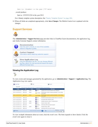 Sent to: {$number} in the year {‘Y’|date}
...would produce:
Sent to: 15555551234 in the year 2012
For a Smarty template syntax description, See "Smarty Template Syntax" on page 484.
14. When all fields are completed appropriately, click Save Changes. The Mobile Carrier List is updated with the
changes.
Support Services
The Administration > Support Services page provides links to ClearPass Guest documentation, the application log,
and Aruba Customer Support contact information.
Viewing the Application Log
To view events and messages generated by the application, go to Administration > Support > Application Log. The
Application Log view opens.
To view in-depth information about an event, click the event’s row. The form expands to show details. Click the
event’s row again to close it.
ClearPass Guest 6.3 | User Guide Administration | 411
 