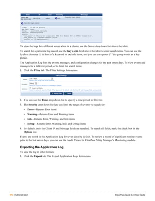 412 | Administration ClearPass Guest 6.3 | User Guide
To view the logs for a different server when in a cluster, use the Server drop-down list above the table.
To search for a particular log record, use the Keywords field above the table to enter search terms. You can use the
hyphen character (-) in front of a keyword to exclude items, and you can use quotes (“ “) to group words as a key
phrase.
The Application Log lists the events, messages, and configuration changes for the past seven days. To view events and
messages for a different period, or to limit the search items:
1. Click the Filter tab. The Filter Settings form opens.
2. You can use the Times drop-down list to specify a time period to filter for.
3. The Severity drop-down list lets you limit the range of severity to search for:
l Error—Returns Error items
l Warning—Returns Error and Warning items
l Info—Returns Error, Warning, and Info items
l Debug—Returns Error, Warning, Info, and Debug items
4. By default, only the Client IP and Message fields are searched. To search all fields, mark the check box in the
Options row.
Events are stored in the Application Log for seven days by default. To review a record of significant runtime events
prior to the last seven days, you can use the Audit Viewer in ClearPass Policy Manager’s Monitoring module.
Exporting the Application Log
To save the log in other formats:
1. Click the Export tab. The Export Application Logs form opens.
 
