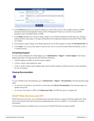 2. In the Format drop-down list, choose the format you want the file saved as. The available formats are HTML
document (.html), Comma-Separated Values (.CSV), Tab-Separated Values (.tsv), Text file (.txt), and XML
document (.xml). The default format is HTML.
3. In the Range drop-down list, select the range of pages to save. Options include the current page only, all pages
starting from the current page, or all pages starting from the first page that matched any keyword or filter criteria
you entered.
4. If you entered a range of pages in the Range drop-down list, the form expands to include the Download Limit row.
5. Click Export. You are given the option to open the file, save it to your Downloads folder (the default), or save it
to another location.
Contacting Support
To view contact information for Aruba Support, go to Administration > Support > Contact Support. The Contact
Support page opens. This page provides the following information:
l Toll-free telephone numbers for North American support
l A link to contact Aruba Support by email
l A link to Aruba’s online Contact Support page, which includes telephone numbers and other contact information
for over 30 countries
Viewing Documentation
To view ClearPass Guest documentation, go to Administration > Support > Documentation. The Documentation page
opens.
l To view this User Guide in your browser as online help, click Browse Documentation. The document opens in a
separate browser tab.
l To view the User Guide as a PDF, click Deployment Guide. The PDF file opens in a separate tab.
SOAP Web Services and API
SOAP Web services provide a way of transferring data across the Internet to integrate Web-based applications. Web
services let businesses share data and processes programmatically, and can be added to a user interface to provide
functionality.
To access this feature in ClearPass Guest, you must have the SOAP Web Services plugin installed.
ClearPass Guest 6.3 | User Guide Administration | 413
 
