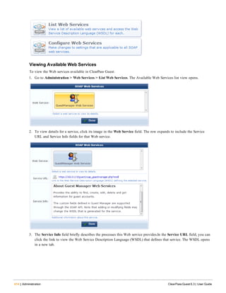 414 | Administration ClearPass Guest 6.3 | User Guide
Viewing Available Web Services
To view the Web services available in ClearPass Guest:
1. Go to Administration > Web Services > List Web Services. The Available Web Services list view opens.
2. To view details for a service, click its image in the Web Service field. The row expands to include the Service
URL and Service Info fields for that Web service.
3. The Service Info field briefly describes the processes this Web service provides.In the Service URL field, you can
click the link to view the Web Service Description Language (WSDL) that defines that service. The WSDL opens
in a new tab.
 
