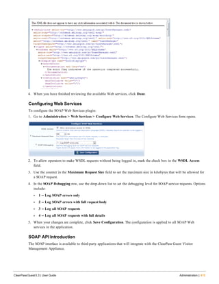 4. When you have finished reviewing the available Web services, click Done.
Configuring Web Services
To configure the SOAP Web Services plugin:
1. Go to Administration > Web Services > Configure Web Services. The Configure Web Services form opens.
2. To allow operators to make WSDL requests without being logged in, mark the check box in the WSDL Access
field.
3. Use the counter in the Maximum Request Size field to set the maximum size in kilobytes that will be allowed for
a SOAP request.
4. In the SOAP Debugging row, use the drop-down list to set the debugging level for SOAP service requests. Options
include:
l 1 -- Log SOAP errors only
l 2 -- Log SOAP errors with full request body
l 3 -- Log all SOAP requests
l 4 -- Log all SOAP requests with full details
5. When your changes are complete, click Save Configuration. The configuration is applied to all SOAP Web
services in the application.
SOAP API Introduction
The SOAP interface is available to third-party applications that will integrate with the ClearPass Guest Visitor
Management Appliance.
ClearPass Guest 6.3 | User Guide Administration | 415
 