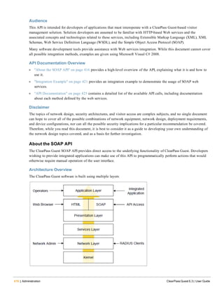 416 | Administration ClearPass Guest 6.3 | User Guide
Audience
This API is intended for developers of applications that must interoperate with a ClearPass Guest-based visitor
management solution. Solution developers are assumed to be familiar with HTTP-based Web services and the
associated concepts and technologies related to these services, including Extensible Markup Language (XML), XML
Schemas, Web Service Definition Language (WSDL), and the Simple Object Access Protocol (SOAP).
Many software development tools provide assistance with Web services integration. While this document cannot cover
all possible integration methods, examples are given using Microsoft Visual C# 2008.
API Documentation Overview
l "About the SOAP API" on page 416 provides a high-level overview of the API, explaining what it is and how to
use it.
l "Integration Example" on page 421 provides an integration example to demonstrate the usage of SOAP web
services.
l "API Documentation" on page 425 contains a detailed list of the available API calls, including documentation
about each method defined by the web services.
Disclaimer
The topics of network design, security architectures, and visitor access are complex subjects, and no single document
can hope to cover all of the possible combinations of network equipment, network design, deployment requirements,
and device configurations, nor can all the possible security implications for a particular recommendation be covered.
Therefore, while you read this document, it is best to consider it as a guide to developing your own understanding of
the network design topics covered, and as a basis for further investigation.
About the SOAP API
The ClearPass Guest SOAP API provides direct access to the underlying functionality of ClearPass Guest. Developers
wishing to provide integrated applications can make use of this API to programmatically perform actions that would
otherwise require manual operation of the user interface.
Architecture Overview
The ClearPass Guest software is built using multiple layers:
 