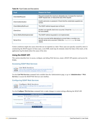 418 | Administration ClearPass Guest 6.3 | User Guide
Fault Reason for Fault
Client.BadRequest
Request exceeds the maximum allowable size. Increase the maximum
SOAP request size, or reduce the size of the request.
Client.Authentication
Invalid username or password. Check that the credentials supplied are
correct.
Client.MethodNotFound The SOAP method request was not found.
Client.Error
Another non-specific client error occurred. Check the <faultstring>
for more details.
Server.MethodNotImplemented The SOAP method requested is not implemented.
Server.Error
An error occurred while attempting to convert data, or another non-
specific server error occurred. Check the <faultstring> for more
details.
Table 84: Fault Codes and Descriptions
Certain conditions might also cause errors that are not reported as a fault. These cases are typically caused by errors in
constructing the SOAP request. In these cases, a non-XML result may be returned; check the body of the result, or the
application log for details about the cause of the error.
Using the SOAP API
This section describes how to access, configure, and debug Web Services, create a SOAP API operator, and access the
WSDL.
Accessing SOAP Web Services
Use the List Web Services command link available from the Administration page, or go to Administration > Web
Services, to access the SOAP Web Services user interface.
Configuring SOAP Web Services
Use the Configure Web Services command link to make changes to system settings affecting the SOAP API.
 