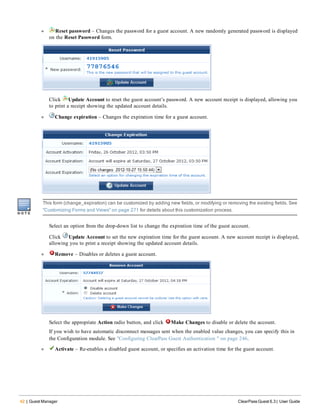 42 | Guest Manager ClearPass Guest 6.3 | User Guide
l Reset password – Changes the password for a guest account. A new randomly generated password is displayed
on the Reset Password form.
Click Update Account to reset the guest account’s password. A new account receipt is displayed, allowing you
to print a receipt showing the updated account details.
l Change expiration – Changes the expiration time for a guest account.
This form (change_expiration) can be customized by adding new fields, or modifying or removing the existing fields. See
"Customizing Forms and Views" on page 271 for details about this customization process.
Select an option from the drop-down list to change the expiration time of the guest account.
Click Update Account to set the new expiration time for the guest account. A new account receipt is displayed,
allowing you to print a receipt showing the updated account details.
l Remove – Disables or deletes a guest account.
Select the appropriate Action radio button, and click Make Changes to disable or delete the account.
If you wish to have automatic disconnect messages sent when the enabled value changes, you can specify this in
the Configuration module. See "Configuring ClearPass Guest Authentication " on page 246.
l Activate – Re-enables a disabled guest account, or specifies an activation time for the guest account.
 