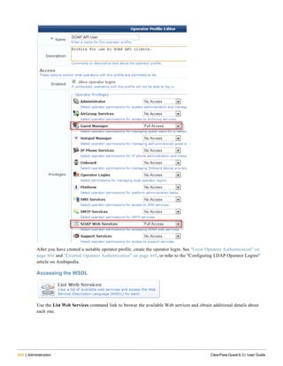 420 | Administration ClearPass Guest 6.3 | User Guide
After you have created a suitable operator profile, create the operator login. See "Local Operator Authentication" on
page 444 and "External Operator Authentication" on page 445, or refer to the "Configuring LDAP Operator Logins"
article on Arubapedia.
Accessing the WSDL
Use the List Web Services command link to browse the available Web services and obtain additional details about
each one.
 