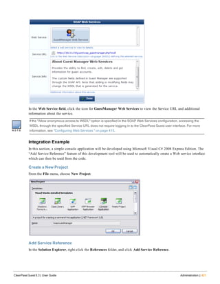 In the Web Service field, click the icon for GuestManager Web Services to view the Service URL and additional
information about the service.
If the "Allow anonymous access to WSDL" option is specified in the SOAP Web Services configuration, accessing the
WSDL through the specified Service URL does not require logging in to the ClearPass Guest user interface. For more
information, see "Configuring Web Services " on page 415.
Integration Example
In this section, a simple console application will be developed using Microsoft Visual C# 2008 Express Edition. The
“Add Service Reference” feature of this development tool will be used to automatically create a Web service interface
which can then be used from the code.
Create a New Project
From the File menu, choose New Project.
Add Service Reference
In the Solution Explorer, right-click the References folder, and click Add Service Reference.
ClearPass Guest 6.3 | User Guide Administration | 421
 