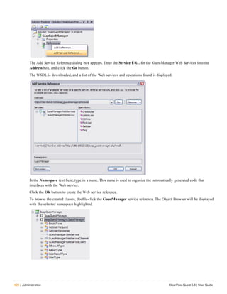422 | Administration ClearPass Guest 6.3 | User Guide
The Add Service Reference dialog box appears. Enter the Service URL for the GuestManager Web Services into the
Address box, and click the Go button.
The WSDL is downloaded, and a list of the Web services and operations found is displayed.
In the Namespace text field, type in a name. This name is used to organize the automatically generated code that
interfaces with the Web service.
Click the OK button to create the Web service reference.
To browse the created classes, double-click the GuestManager service reference. The Object Browser will be displayed
with the selected namespace highlighted.
 
