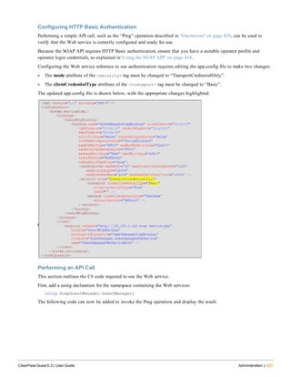 Configuring HTTP Basic Authentication
Performing a simple API call, such as the “Ping” operation described in "Operations" on page 428, can be used to
verify that the Web service is correctly configured and ready for use.
Because the SOAP API requires HTTP Basic authentication, ensure that you have a suitable operator profile and
operator login credentials, as explained in"Using the SOAP API" on page 418.
Configuring the Web service reference to use authentication requires editing the app.config file to make two changes:
l The mode attribute of the <security> tag must be changed to “TransportCredentialOnly”.
l The clientCredentialType attribute of the <transport> tag must be changed to “Basic”.
The updated app.config file is shown below, with the appropriate changes highlighted.
Performing an API Call
This section outlines the C# code required to use the Web service.
First, add a using declaration for the namespace containing the Web services:
using SoapGuestManager.GuestManager;
The following code can now be added to invoke the Ping operation and display the result.
ClearPass Guest 6.3 | User Guide Administration | 423
 