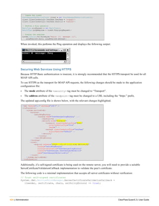 424 | Administration ClearPass Guest 6.3 | User Guide
When invoked, this performs the Ping operation and displays the following output:
Securing Web Services Using HTTPS
Because HTTP Basic authentication is insecure, it is strongly recommended that the HTTPS transport be used for all
SOAP API calls.
To use HTTPS as the transport for SOAP API requests, the following changes should be made to the application
configuration file:
l The mode attribute of the <security> tag must be changed to “Transport”.
l The address attribute of the <endpoint> tag must be changed to a URL including the “https:” prefix.
The updated app.config file is shown below, with the relevant changes highlighted.
Additionally, if a self-signed certificate is being used on the remote server, you will need to provide a suitable
ServerCertificateValidationCallback implementation to validate the peer’s certificate.
The following code is a minimal implementation that accepts all server certificates without verification:
// Trust self-signed certificates
System..Net.ServicePointManager.ServerCertificateValidationCallback =
((sender, certificate, chain, sslPolicyErrors) => true);
 