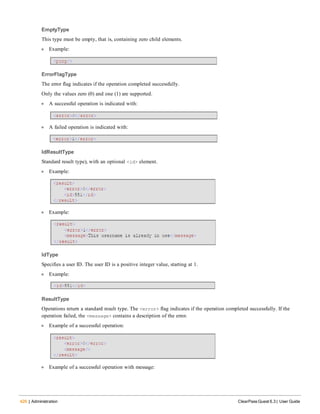426 | Administration ClearPass Guest 6.3 | User Guide
EmptyType
This type must be empty, that is, containing zero child elements.
l Example:
ErrorFlagType
The error flag indicates if the operation completed successfully.
Only the values zero (0) and one (1) are supported.
l A successful operation is indicated with:
l A failed operation is indicated with:
IdResultType
Standard result type), with an optional <id> element.
l Example:
l Example:
IdType
Specifies a user ID. The user ID is a positive integer value, starting at 1.
l Example:
ResultType
Operations return a standard result type. The <error> flag indicates if the operation completed successfully. If the
operation failed, the <message> contains a description of the error.
l Example of a successful operation:
l Example of a successful operation with message:
 