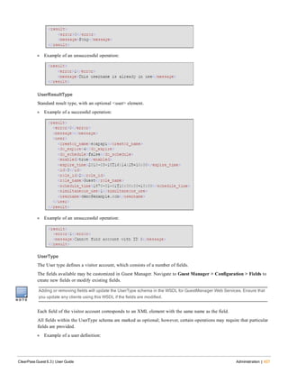 l Example of an unsuccessful operation:
UserResultType
Standard result type, with an optional <user> element.
l Example of a successful operation:
l Example of an unsuccessful operation:
UserType
The User type defines a visitor account, which consists of a number of fields.
The fields available may be customized in Guest Manager. Navigate to Guest Manager > Configuration > Fields to
create new fields or modify existing fields.
Adding or removing fields will update the UserType schema in the WSDL for GuestManager Web Services. Ensure that
you update any clients using this WSDL if the fields are modified.
Each field of the visitor account corresponds to an XML element with the same name as the field.
All fields within the UserType schema are marked as optional; however, certain operations may require that particular
fields are provided.
l Example of a user definition:
ClearPass Guest 6.3 | User Guide Administration | 427
 