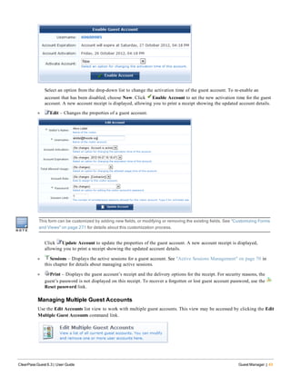 Select an option from the drop-down list to change the activation time of the guest account. To re-enable an
account that has been disabled, choose Now. Click Enable Account to set the new activation time for the guest
account. A new account receipt is displayed, allowing you to print a receipt showing the updated account details.
l Edit – Changes the properties of a guest account.
This form can be customized by adding new fields, or modifying or removing the existing fields. See "Customizing Forms
and Views" on page 271 for details about this customization process.
Click Update Account to update the properties of the guest account. A new account receipt is displayed,
allowing you to print a receipt showing the updated account details.
l Sessions – Displays the active sessions for a guest account. See "Active Sessions Management" on page 70 in
this chapter for details about managing active sessions.
l Print – Displays the guest account’s receipt and the delivery options for the receipt. For security reasons, the
guest’s password is not displayed on this receipt. To recover a forgotten or lost guest account password, use the
Reset password link.
Managing Multiple Guest Accounts
Use the Edit Accounts list view to work with multiple guest accounts. This view may be accessed by clicking the Edit
Multiple Guest Accounts command link.
ClearPass Guest 6.3 | User Guide Guest Manager | 43
 