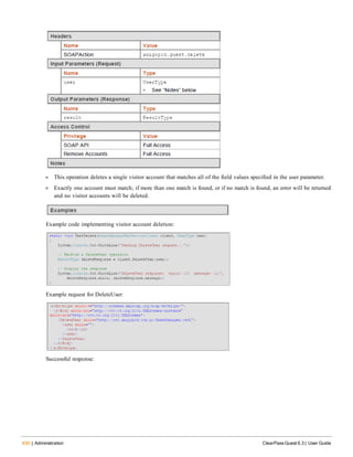 430 | Administration ClearPass Guest 6.3 | User Guide
l This operation deletes a single visitor account that matches all of the field values specified in the user parameter.
l Exactly one account must match; if more than one match is found, or if no match is found, an error will be returned
and no visitor accounts will be deleted.
Example code implementing visitor account deletion:
Example request for DeleteUser:
Successful response:
 