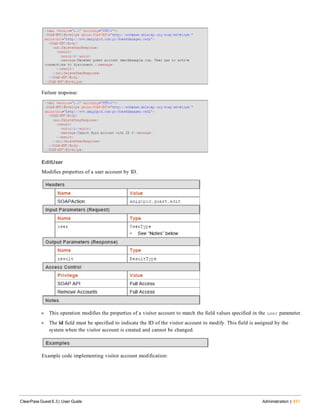 Failure response:
EditUser
Modifies properties of a user account by ID.
l This operation modifies the properties of a visitor account to match the field values specified in the user parameter.
l The id field must be specified to indicate the ID of the visitor account to modify. This field is assigned by the
system when the visitor account is created and cannot be changed.
Example code implementing visitor account modification:
ClearPass Guest 6.3 | User Guide Administration | 431
 