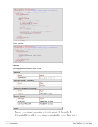 434 | Administration ClearPass Guest 6.3 | User Guide
Failure response:
GetUser
Returns properties of a user account by ID.
l Returns a <user> element corresponding to the visitor account with the specified ID.
l If the specified ID is invalid, no <user> element is returned and the <error> flag is set to 1.
 