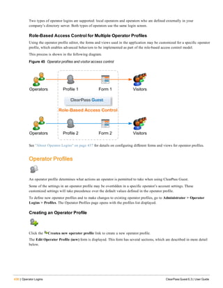 438 | Operator Logins ClearPass Guest 6.3 | User Guide
Two types of operator logins are supported: local operators and operators who are defined externally in your
company’s directory server. Both types of operators use the same login screen.
Role-Based Access Control for Multiple Operator Profiles
Using the operator profile editor, the forms and views used in the application may be customized for a specific operator
profile, which enables advanced behaviors to be implemented as part of the role-based access control model.
This process is shown in the following diagram.
Figure 45 Operator profiles and visitor access control
See "About Operator Logins" on page 437 for details on configuring different forms and views for operator profiles.
Operator Profiles
An operator profile determines what actions an operator is permitted to take when using ClearPass Guest.
Some of the settings in an operator profile may be overridden in a specific operator’s account settings. These
customized settings will take precedence over the default values defined in the operator profile.
To define new operator profiles and to make changes to existing operator profiles, go to Administrator > Operator
Logins > Profiles. The Operator Profiles page opens with the profiles list displayed.
Creating an Operator Profile
Click the Createa new operator profile link to create a new operator profile.
The Edit Operator Profile (new) form is displayed. This form has several sections, which are described in more detail
below.
 