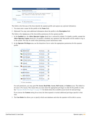 The fields in the first area of the form identify the operator profile and capture any optional information:
1. You must enter a name for this profile in the Name field.
2. (Optional) You may enter additional information about the profile in the Description field.
The fields in the Access area of the form define permissions for the operator profile:
1. In the Enabled row, the Allow Operator Logins check box is selected by default. To disable a profile, unmark the
Allow Operator Logins check box. If a profile is disabled, any operators with that profile will be unable to log in
to the system. This may be useful when performing system maintenance tasks.
2. In the Operator Privileges area, use the drop-down lists to select the appropriate permissions for this operator
profile.
For each permission, you may grant No Access, Read Only Access, Full Access, or Custom access. The default in
all cases is No Access. This means that you must select the appropriate privileges in order for the profile to work.
See "Operator Profile Privileges" on page 442 for details about the available access levels for each privilege.
If you choose the Custom setting for an item, the form expands to include additional privileges specific to that
item.
3. The User Roles list allows you to specify which user databases and roles the operator will be able to access.
ClearPass Guest 6.3 | User Guide Operator Logins | 439
 