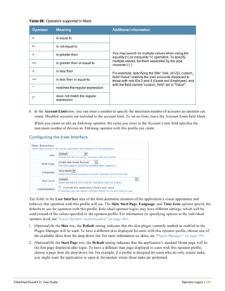 Operator Meaning Additional Information
= is equal to
You may search for multiple values when using the
equality (=) or inequality !=) operators. To specify
multiple values, list them separated by the pipe
character ( | ).
For example, specifying the filter "role_id=2|3, custom_
field=Value" restricts the user accounts displayed to
those with role IDs 2 and 3 (Guest and Employee), and
with the field named "custom_field" set to "Value".
!= is not equal to
> is greater than
>= is greater than or equal to
< is less than
<= is less than or equal to
~ matches the regular expression
!~
does not match the regular
expression
Table 86: Operators supported in filters
6. In the Account Limit row, you can enter a number to specify the maximum number of accounts an operator can
create. Disabled accounts are included in the account limit. To set no limit, leave the Account Limit field blank.
When you create or edit an AirGroup operator, the value you enter in the Account Limit field specifies the
maximum number of devices an AirGroup operator with this profile can create.
Configuring the User Interface
The fields in the User Interface area of the form determine elements of the application’s visual appearance and
behavior that operators with this profile will see. The Skin, Start Page, Language, and Time Zone options specify the
defaults to use for operators with this profile. Individual operator logins may have different settings, which will be
used instead of the values specified in the operator profile. For information on specifying options at the individual
operator level, see "Local Operator Authentication" on page 444.
1. (Optional) In the Skin row, the Default setting indicates that the skin plugin currently marked as enabled in the
Plugin Manager will be used. To have a different skin displayed for users with this operator profile, choose one of
the available skins from the drop-down list. For more information on skins, see "Plugin Manager " on page 395.
2. (Optional) In the Start Page row, the Default setting indicates that the application’s standard Home page will be
the first page displayed after login. To have a different start page displayed to users with this operator profile,
choose a page from the drop-down list. For example, if a profile is designed for users who do only certain tasks,
you might want the application to open at the module where those tasks are performed.
ClearPass Guest 6.3 | User Guide Operator Logins | 441
 