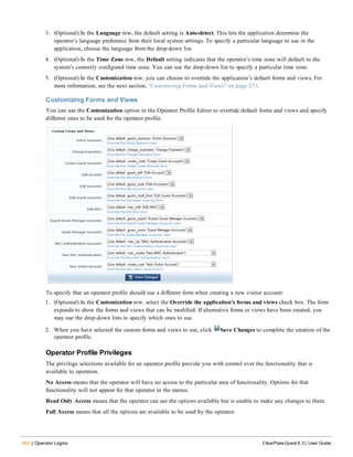 442 | Operator Logins ClearPass Guest 6.3 | User Guide
3. (Optional) In the Language row, the default setting is Auto-detect. This lets the application determine the
operator’s language preference from their local system settings. To specify a particular language to use in the
application, choose the language from the drop-down list.
4. (Optional) In the Time Zone row, the Default setting indicates that the operator’s time zone will default to the
system’s currently configured time zone. You can use the drop-down list to specify a particular time zone.
5. (Optional) In the Customization row, you can choose to override the application’s default forms and views. For
more information, see the next section, "Customizing Forms and Views" on page 271.
Customizing Forms and Views
You can use the Customization option in the Operator Profile Editor to override default forms and views and specify
different ones to be used for the operator profile.
To specify that an operator profile should use a different form when creating a new visitor account:
1. (Optional) In the Customization row, select the Override the application’s forms and views check box. The form
expands to show the forms and views that can be modified. If alternative forms or views have been created, you
may use the drop-down lists to specify which ones to use.
2. When you have selected the custom forms and views to use, click Save Changes to complete the creation of the
operator profile.
Operator Profile Privileges
The privilege selections available for an operator profile provide you with control over the functionality that is
available to operators.
No Access means that the operator will have no access to the particular area of functionality. Options for that
functionality will not appear for that operator in the menus.
Read Only Access means that the operator can see the options available but is unable to make any changes to them.
Full Access means that all the options are available to be used by the operator.
 