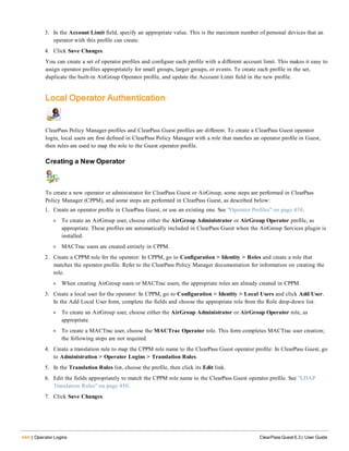 444 | Operator Logins ClearPass Guest 6.3 | User Guide
3. In the Account Limit field, specify an appropriate value. This is the maximum number of personal devices that an
operator with this profile can create.
4. Click Save Changes.
You can create a set of operator profiles and configure each profile with a different account limit. This makes it easy to
assign operator profiles appropriately for small groups, larger groups, or events. To create each profile in the set,
duplicate the built-in AirGroup Operator profile, and update the Account Limit field in the new profile.
Local Operator Authentication
ClearPass Policy Manager profiles and ClearPass Guest profiles are different. To create a ClearPass Guest operator
login, local users are first defined in ClearPass Policy Manager with a role that matches an operator profile in Guest,
then rules are used to map the role to the Guest operator profile.
Creating a New Operator
To create a new operator or administrator for ClearPass Guest or AirGroup, some steps are performed in ClearPass
Policy Manager (CPPM), and some steps are performed in ClearPass Guest, as described below:
1. Create an operator profile in ClearPass Guest, or use an existing one. See "Operator Profiles" on page 438.
l To create an AirGroup user, choose either the AirGroup Administrator or AirGroup Operator profile, as
appropriate. These profiles are automatically included in ClearPass Guest when the AirGroup Services plugin is
installed.
l MACTrac users are created entirely in CPPM.
2. Create a CPPM role for the operator: In CPPM, go to Configuration > Identity > Roles and create a role that
matches the operator profile. Refer to the ClearPass Policy Manager documentation for information on creating the
role.
l When creating AirGroup users or MACTrac users, the appropriate roles are already created in CPPM.
3. Create a local user for the operator: In CPPM, go to Configuration > Identity > Local Users and click Add User.
In the Add Local User form, complete the fields and choose the appropriate role from the Role drop-down list.
l To create an AirGroup user, choose either the AirGroup Administrator or AirGroup Operator role, as
appropriate.
l To create a MACTrac user, choose the MACTrac Operator role. This form completes MACTrac user creation;
the following steps are not required.
4. Create a translation rule to map the CPPM role name to the ClearPass Guest operator profile: In ClearPass Guest, go
to Administration > Operator Logins > Translation Rules.
5. In the Translation Rules list, choose the profile, then click its Edit link.
6. Edit the fields appropriately to match the CPPM role name to the ClearPass Guest operator profile. See "LDAP
Translation Rules" on page 450.
7. Click Save Changes.
 