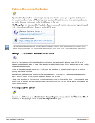 External Operator Authentication
Operators defined externally in your company’s directory server form the second type of operator. Authentication of
the operator is performed using LDAP directory server operations. The attributes stored for an authenticated operator
are used to determine what operator profile should be used for that user.
The Manage Operator Servers and the Translation Rules commands allow you to set up operator logins integrated
with a Microsoft Active Directory domain or another LDAP server.
The operator management features, such as creating and editing operator logins, apply only to local operator logins
defined in ClearPass Guest. You cannot create or edit operator logins using LDAP. Only authentication is supported.
Manage LDAP Operator Authentication Servers
ClearPass Guest supports a flexible authentication mechanism that can be readily adapted to any LDAP server’s
method of authenticating users by name. There are built-in defaults for Microsoft Active Directory servers and POSIX-
compliant directory servers.
When an operator attempts to log in, each LDAP server that is enabled for authentication is checked, in order of
priority from lowest to highest.
Once a server is found that can authenticate the operator’s identity (typically with a username and password), the
LDAP server is queried for the attributes associated with the user account.
These LDAP attributes are then translated to operator attributes using the rules defined in the LDAP translation rules.
In particular, an operator profile will be assigned to the authenticated user with this process, which controls what that
user is permitted to do.
Creating an LDAP Server
To create an LDAP server, go to Administration > Operator Logins > Servers, and click the Create new LDAP
server link in the upper-right corner. The Server Configuration form opens.
ClearPass Guest 6.3 | User Guide Operator Logins | 445
 